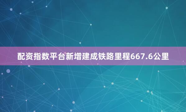 配资指数平台新增建成铁路里程667.6公里
