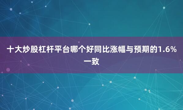 十大炒股杠杆平台哪个好同比涨幅与预期的1.6%一致