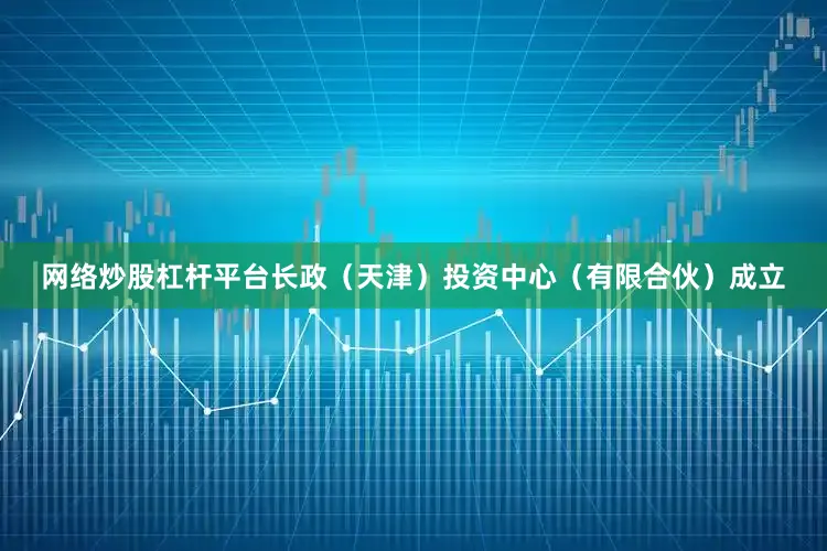 网络炒股杠杆平台长政（天津）投资中心（有限合伙）成立