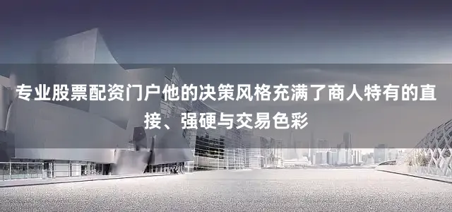 专业股票配资门户他的决策风格充满了商人特有的直接、强硬与交易色彩