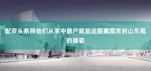 配资头条网他们从家中窗户就能近距离观赏到山东舰的雄姿
