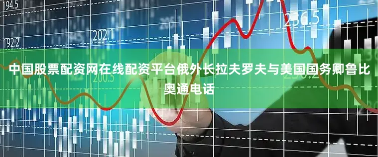 中国股票配资网在线配资平台俄外长拉夫罗夫与美国国务卿鲁比奥通电话